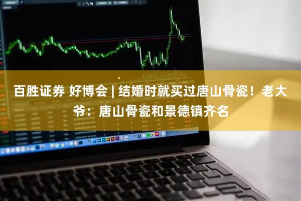 百胜证券 好博会 | 结婚时就买过唐山骨瓷！老大爷：唐山骨瓷和景德镇齐名