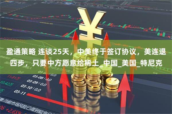 盈通策略 连谈25天，中美终于签订协议，美连退四步，只要中方愿意给稀土_中国_美国_特尼克