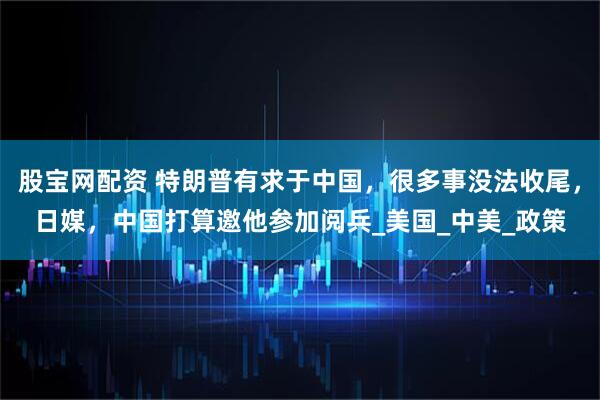 股宝网配资 特朗普有求于中国，很多事没法收尾，日媒，中国打算邀他参加阅兵_美国_中美_政策