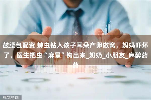 鼓腰包配资 蜱虫钻入孩子耳朵产卵做窝，妈妈吓坏了，医生把虫“麻晕”钩出来_奶奶_小朋友_麻醉药