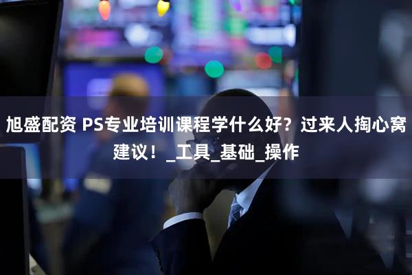 旭盛配资 PS专业培训课程学什么好？过来人掏心窝建议！_工具_基础_操作