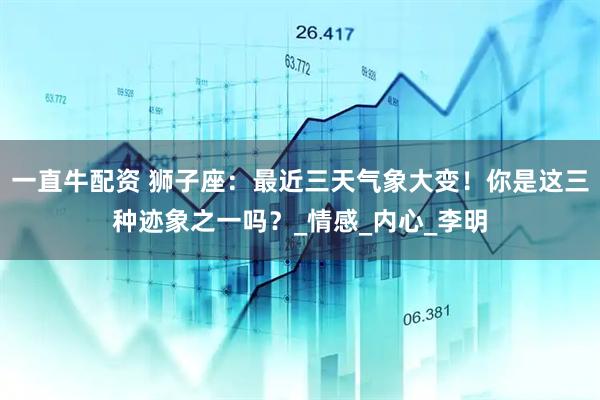 一直牛配资 狮子座：最近三天气象大变！你是这三种迹象之一吗？_情感_内心_李明