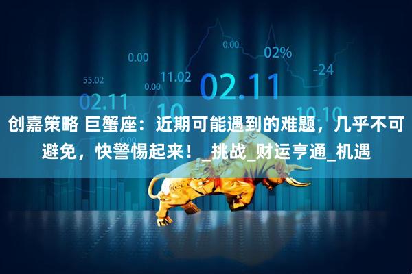 创嘉策略 巨蟹座：近期可能遇到的难题，几乎不可避免，快警惕起来！_挑战_财运亨通_机遇