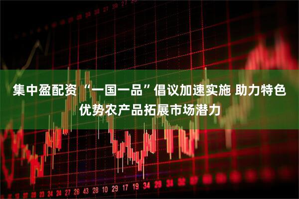集中盈配资 “一国一品”倡议加速实施 助力特色优势农产品拓展市场潜力