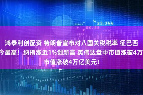 鸿泰利创配资 特朗普宣布对八国关税税率 征巴西50%迄今最高！纳指涨近1%创新高 英伟达盘中市值涨破4万亿美元！