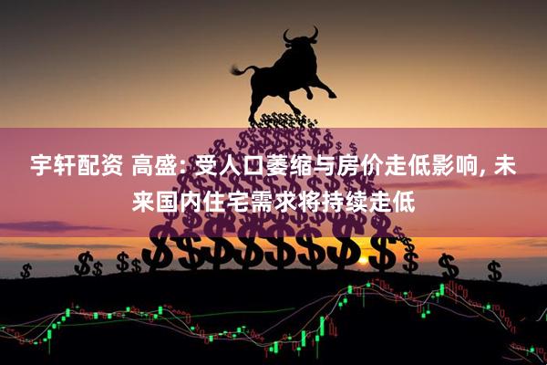 宇轩配资 高盛: 受人口萎缩与房价走低影响, 未来国内住宅需求将持续走低