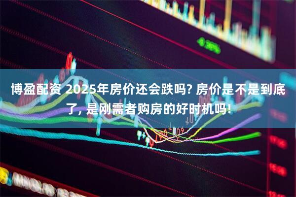 博盈配资 2025年房价还会跌吗? 房价是不是到底了, 是刚需者购房的好时机吗!