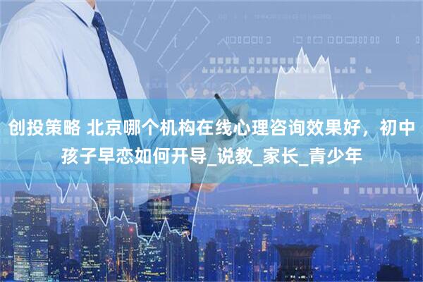 创投策略 北京哪个机构在线心理咨询效果好，初中孩子早恋如何开导_说教_家长_青少年