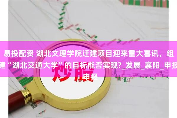 易投配资 湖北文理学院迁建项目迎来重大喜讯，组建“湖北交通大学”的目标能否实现?_发展_襄阳_申报