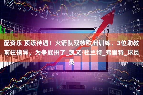 配资乐 顶级待遇！火箭队双核欧洲训练，3位助教前往指导，为争冠拼了_凯文·杜兰特_弗里特_球员