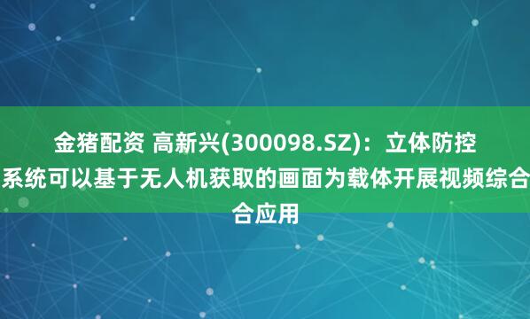 金猪配资 高新兴(300098.SZ)：立体防控云防系统可以基于无人机获取的画面为载体开展视频综合应用