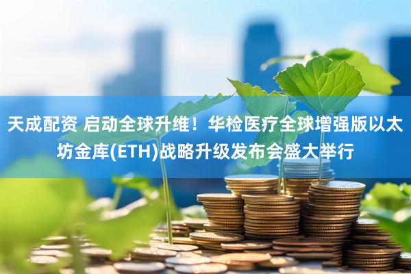 天成配资 启动全球升维！华检医疗全球增强版以太坊金库(ETH)战略升级发布会盛大举行