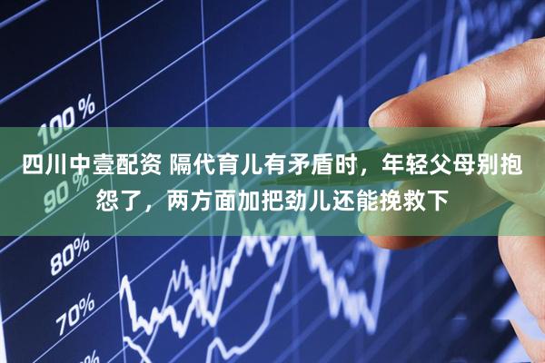 四川中壹配资 隔代育儿有矛盾时，年轻父母别抱怨了，两方面加把劲儿还能挽救下