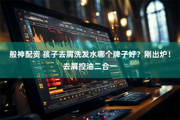 般神配资 孩子去屑洗发水哪个牌子好？刚出炉！去屑控油二合一